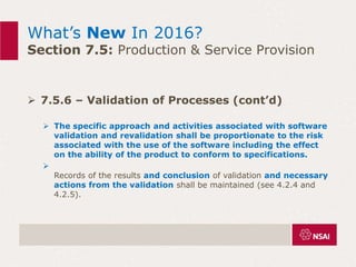 What’s New In 2016?
Section 7.5: Production & Service Provision
 7.5.6 – Validation of Processes (cont’d)
 The specific approach and activities associated with software
validation and revalidation shall be proportionate to the risk
associated with the use of the software including the effect
on the ability of the product to conform to specifications.

Records of the results and conclusion of validation and necessary
actions from the validation shall be maintained (see 4.2.4 and
4.2.5).
 