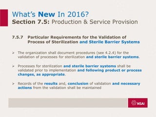 What’s New In 2016?
Section 7.5: Production & Service Provision
7.5.7 Particular Requirements for the Validation of
Process of Sterilization and Sterile Barrier Systems
 The organization shall document procedures (see 4.2.4) for the
validation of processes for sterilization and sterile barrier systems.
 Processes for sterilization and sterile barrier systems shall be
validated prior to implementation and following product or process
changes, as appropriate.
 Records of the results and, conclusion of validation and necessary
actions from the validation shall be maintained
 