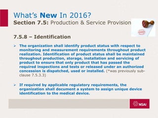 What’s New In 2016?
Section 7.5: Production & Service Provision
7.5.8 – Identification
 The organization shall identify product status with respect to
monitoring and measurement requirements throughout product
realization. Identification of product status shall be maintained
throughout production, storage, installation and servicing of
product to ensure that only product that has passed the
required inspections and tests or released under an authorized
concession is dispatched, used or installed. (*was previously sub-
clause 7.5.3.3)
 If required by applicable regulatory requirements, the
organization shall document a system to assign unique device
identification to the medical device.
 