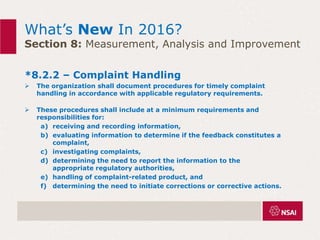What’s New In 2016?
Section 8: Measurement, Analysis and Improvement
*8.2.2 – Complaint Handling
 The organization shall document procedures for timely complaint
handling in accordance with applicable regulatory requirements.
 These procedures shall include at a minimum requirements and
responsibilities for:
a) receiving and recording information,
b) evaluating information to determine if the feedback constitutes a
complaint,
c) investigating complaints,
d) determining the need to report the information to the
appropriate regulatory authorities,
e) handling of complaint-related product, and
f) determining the need to initiate corrections or corrective actions.
 