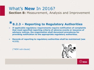 What’s New In 2016?
Section 8: Measurement, Analysis and Improvement
*8.2.3 – Reporting to Regulatory Authorities
 If applicable regulatory requirements require notification of complaints
that meet specified reporting criteria of adverse events or issuance of
advisory notices, the organization shall document procedures for
providing notification to the appropriate regulatory authorities.
 Records of reporting to regulatory authorities shall be maintained (see
4.2.5).
(*NEW sub-clause)
 