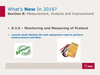 What’s New In 2016?
Section 8: Measurement, Analysis and Improvement
 8.2.6 – Monitoring and Measuring of Product
 records shall identify the test equipment used to perform
measurement activities.
 