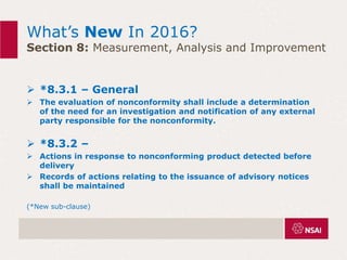 What’s New In 2016?
Section 8: Measurement, Analysis and Improvement
 *8.3.1 – General
 The evaluation of nonconformity shall include a determination
of the need for an investigation and notification of any external
party responsible for the nonconformity.
 *8.3.2 –
 Actions in response to nonconforming product detected before
delivery
 Records of actions relating to the issuance of advisory notices
shall be maintained
(*New sub-clause)
 