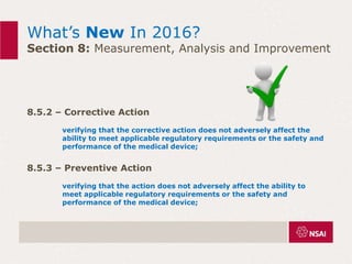 What’s New In 2016?
Section 8: Measurement, Analysis and Improvement
8.5.2 – Corrective Action
verifying that the corrective action does not adversely affect the
ability to meet applicable regulatory requirements or the safety and
performance of the medical device;
8.5.3 – Preventive Action
verifying that the action does not adversely affect the ability to
meet applicable regulatory requirements or the safety and
performance of the medical device;
 