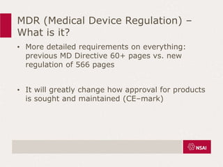 MDR (Medical Device Regulation) –
What is it?
• More detailed requirements on everything:
previous MD Directive 60+ pages vs. new
regulation of 566 pages
• It will greatly change how approval for products
is sought and maintained (CE–mark)
 