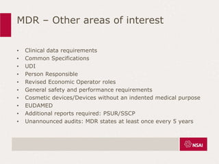 MDR – Other areas of interest
• Clinical data requirements
• Common Specifications
• UDI
• Person Responsible
• Revised Economic Operator roles
• General safety and performance requirements
• Cosmetic devices/Devices without an indented medical purpose
• EUDAMED
• Additional reports required: PSUR/SSCP
• Unannounced audits: MDR states at least once every 5 years
 