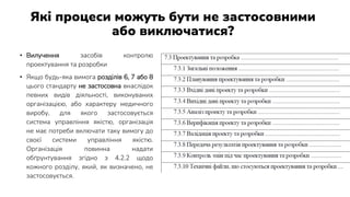 Які процеси можуть бути не застосовними
або виключатися?
• Вилучення засобів контролю
проектування та розробки
• Якщо будь-яка вимога розділів 6, 7 або 8
цього стандарту не застосовна внаслідок
певних видів діяльності, виконуваних
організацією, або характеру медичного
виробу, для якого застосовується
система управління якістю, організація
не має потреби включати таку вимогу до
своєї системи управління якістю.
Організація повинна надати
обґрунтування згідно з 4.2.2 щодо
кожного розділу, який, як визначено, не
застосовується.
 