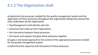 4.1.2 The Organization shall
a) determine the processes needed for the quality management system and the
application of these processes throughout the organization taking into account the
roles undertaken by the organization
• Top Management shall identify and rule:
• processes that make up their organization,
• the interaction between these processes
• the inputs and outputs that glue these processes together
b) apply a risk-based approach to the control of the appropriate processes needed
for the quality management system
c) determine the sequence and interaction of these processes
Auth-Vishwas Bhukal
 