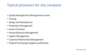 Typical processes for any company
• Quality Management/ Management review
• Training
• Design and Development
• Production Management
• Service Provision
• Human Resource Management
• Logistic Management
• Customer Relationship Management
• Product Purchasing/ Supplier qualification
Auth-Vishwas Bhukal
 