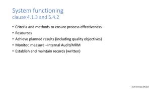 System functioning
clause 4.1.3 and 5.4.2
• Criteria and methods to ensure process effectiveness
• Resources
• Achieve planned results (including quality objectives)
• Monitor, measure –Internal Audit/MRM
• Establish and maintain records (written)
Auth-Vishwas Bhukal
 
