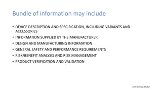 Bundle of information may include
• DEVICE DESCRIPTION AND SPECIFICATION, INCLUDING VARIANTS AND
ACCESSORIES
• INFORMATION SUPPLIED BY THE MANUFACTURER
• DESIGN AND MANUFACTURING INFORMATION
• GENERAL SAFETY AND PERFORMANCE REQUIREMENTS
• RISK/BENEFIT ANALYSIS AND RISK MANAGEMENT
• PRODUCT VERIFICATION AND VALIDATION
Auth-Vishwas Bhukal
 