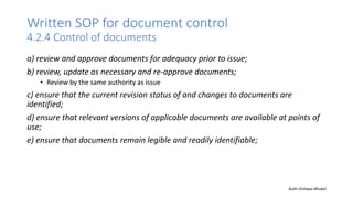 Written SOP for document control
4.2.4 Control of documents
a) review and approve documents for adequacy prior to issue;
b) review, update as necessary and re-approve documents;
• Review by the same authority as issue
c) ensure that the current revision status of and changes to documents are
identified;
d) ensure that relevant versions of applicable documents are available at points of
use;
e) ensure that documents remain legible and readily identifiable;
Auth-Vishwas Bhukal
 