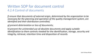 Written SOP for document control
4.2.4 Control of documents
f) ensure that documents of external origin, determined by the organization to be
necessary for the planning and operation of the quality management system, are
identified and their distribution controlled;
g) prevent deterioration or loss of documents;
h) prevent the unintended use of obsolete documents and apply suitable
identification to them controls needed for the identification, storage, security and
integrity, retrieval, retention time and disposition of records
Auth-Vishwas Bhukal
 