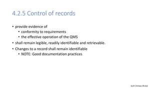 4.2.5 Control of records
• provide evidence of
• conformity to requirements
• the effective operation of the QMS
• shall remain legible, readily identifiable and retrievable.
• Changes to a record shall remain identifiable
• NOTE: Good documentation practices
Auth-Vishwas Bhukal
 