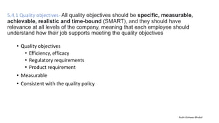 5.4.1 Quality objectives- All quality objectives should be specific, measurable,
achievable, realistic and time-bound (SMART), and they should have
relevance at all levels of the company, meaning that each employee should
understand how their job supports meeting the quality objectives
• Quality objectives
• Efficiency, efficacy
• Regulatory requirements
• Product requirement
• Measurable
• Consistent with the quality policy
Auth-Vishwas Bhukal
 