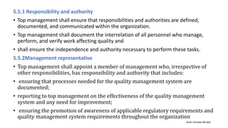 5.5.1 Responsibility and authority
• Top management shall ensure that responsibilities and authorities are defined,
documented, and communicated within the organization.
• Top management shall document the interrelation of all personnel who manage,
perform, and verify work affecting quality and
• shall ensure the independence and authority necessary to perform these tasks.
5.5.2Management representative
• Top management shall appoint a member of management who, irrespective of
other responsibilities, has responsibility and authority that includes:
• ensuring that processes needed for the quality management system are
documented;
• reporting to top management on the effectiveness of the quality management
system and any need for improvement;
• ensuring the promotion of awareness of applicable regulatory requirements and
quality management system requirements throughout the organization
Auth-Vishwas Bhukal
 