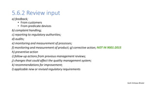 5.6.2 Review input
a) feedback;
• From customers
• From predicate devices
b) complaint handling;
c) reporting to regulatory authorities;
d) audits;
e) monitoring and measurement of processes;
f) monitoring and measurement of product; g) corrective action;
h) preventive action
i) follow-up actions from previous management reviews;
j) changes that could affect the quality management system;
k) recommendations for improvement;
l) applicable new or revised regulatory requirements
Auth-Vishwas Bhukal
 