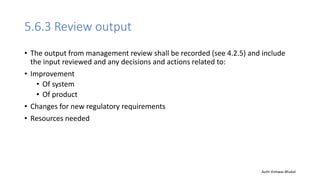 5.6.3 Review output
• The output from management review shall be recorded (see 4.2.5) and include
the input reviewed and any decisions and actions related to:
• Improvement
• Of system
• Of product
• Changes for new regulatory requirements
• Resources needed
Auth-Vishwas Bhukal
 
