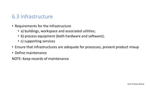 6.3 Infrastructure
• Requirements for the infrastructure
• a) buildings, workspace and associated utilities;
• b) process equipment (both hardware and software);
• c) supporting services
• Ensure that infrastructures are adequate for processes, prevent product mixup
• Define maintenance
NOTE: Keep records of maintenance
Auth-Vishwas Bhukal
 