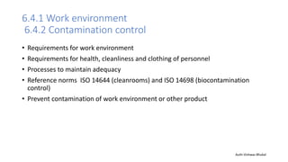 6.4.1 Work environment
6.4.2 Contamination control
• Requirements for work environment
• Requirements for health, cleanliness and clothing of personnel
• Processes to maintain adequacy
• Reference norms ISO 14644 (cleanrooms) and ISO 14698 (biocontamination
control)
• Prevent contamination of work environment or other product
Auth-Vishwas Bhukal
 