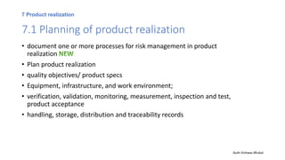 7 Product realization
7.1 Planning of product realization
• document one or more processes for risk management in product
realization
• Plan product realization
• quality objectives/ product specs
• Equipment, infrastructure, and work environment;
• verification, validation, monitoring, measurement, inspection and test,
product acceptance
• handling, storage, distribution and traceability records
Auth-Vishwas Bhukal
 