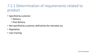 7.2.1 Determination of requirements related to
product
• Specified by customer
• Delivery
• Post delivery
• Not specified by customer, defined by the intended use
• Regulatory
• User training
Auth-Vishwas Bhukal
 