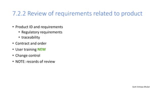 7.2.2 Review of requirements related to product
• Product ID and requirements
• Regulatory requirements
• traceability
• Contract and order
• User training
• Change control
• NOTE: records of review
Auth-Vishwas Bhukal
 