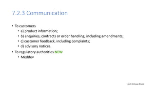7.2.3 Communication
• To customers
• a) product information;
• b) enquiries, contracts or order handling, including amendments;
• c) customer feedback, including complaints;
• d) advisory notices.
• To regulatory authorities
• Meddev
Auth-Vishwas Bhukal
 