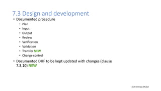 7.3 Design and development
• Documented procedure
• Plan
• Input
• Output
• Review
• Verification
• Validation
• Transfer
• Change control
• Documented DHF to be kept updated with changes (clause
7.3.10)
Auth-Vishwas Bhukal
 