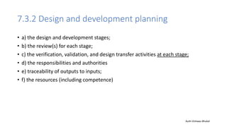 7.3.2 Design and development planning
• a) the design and development stages;
• b) the review(s) for each stage;
• c) the verification, validation, and design transfer activities at each stage;
• d) the responsibilities and authorities
• e) traceability of outputs to inputs;
• f) the resources (including competence)
Auth-Vishwas Bhukal
 