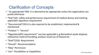 Clarification of Concepts
• “ As appropriate”(49)- It is deemed to be appropriate unless the organization can
justify otherwise
• “Risk”(32)- safety and performance requirement of medical device and meeting
applicable regulatory requirement
• “Documented”(35)-It is also required to be established, implemented &
maintained.
• “Product “= “Service”
• “Regulatory(81) requirement” any law applicable e.g Biomedical waste disposal,
radioactive material handling, product recall coz of Hazard etc.
• “Shall”(255)- Requirement
• “Should”- Recommendation
• “May”-Permission
• “can”- Possibilities or Capabilities Auth-Vishwas Bhukal
 