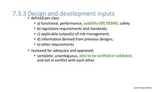 7.3.3 Design and development inputs
• defined per class
• a) functional, performance, safety
• b) regulatory requirements and standards;
• c) applicable output(s) of risk management;
• d) information derived from previous designs;
• e) other requirements
• reviewed for adequacy and approved.
• complete, unambiguous, ,
and not in conflict with each other.
Auth-Vishwas Bhukal
 