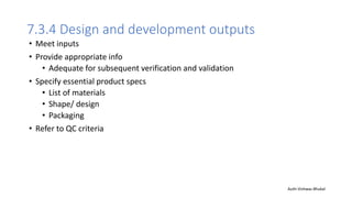 7.3.4 Design and development outputs
• Meet inputs
• Provide appropriate info
• Adequate for subsequent verification and validation
• Specify essential product specs
• List of materials
• Shape/ design
• Packaging
• Refer to QC criteria
Auth-Vishwas Bhukal
 