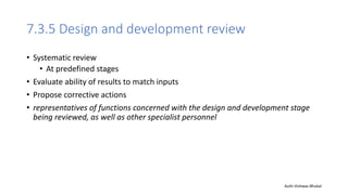 7.3.5 Design and development review
• Systematic review
• At predefined stages
• Evaluate ability of results to match inputs
• Propose corrective actions
• representatives of functions concerned with the design and development stage
being reviewed, as well as other specialist personnel
Auth-Vishwas Bhukal
 