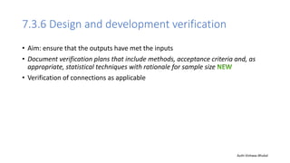7.3.6 Design and development verification
• Aim: ensure that the outputs have met the inputs
• Document verification plans that include methods, acceptance criteria and, as
appropriate, statistical techniques with rationale for sample size
• Verification of connections as applicable
Auth-Vishwas Bhukal
 