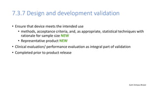 7.3.7 Design and development validation
• Ensure that device meets the intended use
• methods, acceptance criteria, and, as appropriate, statistical techniques with
rationale for sample size
• Representative product
• Clinical evaluation/ performance evaluation as integral part of validation
• Completed prior to product release
Auth-Vishwas Bhukal
 
