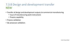 7.3.8 Design and development transfer
• Transfer of design and development outputs to commercial manufacturing
• Issue of manufacturing work instructions
• Process capability
• Process validation
• QC processes validation
Auth-Vishwas Bhukal
 