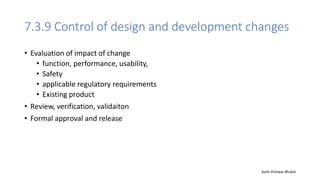 7.3.9 Control of design and development changes
• Evaluation of impact of change
• function, performance, usability,
• Safety
• applicable regulatory requirements
• Existing product
• Review, verification, validaiton
• Formal approval and release
Auth-Vishwas Bhukal
 