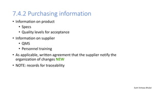7.4.2 Purchasing information
• Information on product
• Specs
• Quality levels for acceptance
• Information on supplier
• QMS
• Personnel training
• As applicable, written agreement that the supplier notify the
organization of changes
• NOTE: records for traceability
Auth-Vishwas Bhukal
 