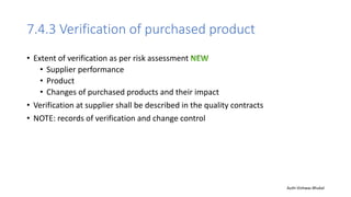 7.4.3 Verification of purchased product
• Extent of verification as per risk assessment
• Supplier performance
• Product
• Changes of purchased products and their impact
• Verification at supplier shall be described in the quality contracts
• NOTE: records of verification and change control
Auth-Vishwas Bhukal
 
