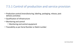 7.5.1 Control of production and service provision
• Production control (manufacturing, labeling, packaging, release, post
delivery activites)
• Qualification of infrastructure
• Monitoring and control
• Monitoring and control equipment
• Traceability as per Serial Number or Batch number
Auth-Vishwas Bhukal
 