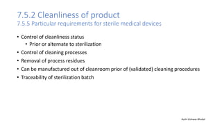 7.5.2 Cleanliness of product
7.5.5 Particular requirements for sterile medical devices
• Control of cleanliness status
• Prior or alternate to sterilization
• Control of cleaning processes
• Removal of process residues
• Can be manufactured out of cleanroom prior of (validated) cleaning procedures
• Traceability of sterilization batch
Auth-Vishwas Bhukal
 