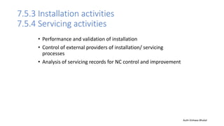 7.5.3 Installation activities
7.5.4 Servicing activities
• Performance and validation of installation
• Control of external providers of installation/ servicing
processes
• Analysis of servicing records for NC control and improvement
Auth-Vishwas Bhukal
 