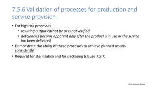 7.5.6 Validation of processes for production and
service provision
• For high risk processes
• resulting output cannot be or is not verified
• deficiencies become apparent only after the product is in use or the service
has been delivered
• Demonstrate the ability of these processes to achieve planned results
consistently
• Required for sterilization and for packaging (clause 7.5.7)
Auth-Vishwas Bhukal
 