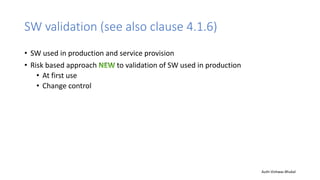 SW validation (see also clause 4.1.6)
• SW used in production and service provision
• Risk based approach to validation of SW used in production
• At first use
• Change control
Auth-Vishwas Bhukal
 