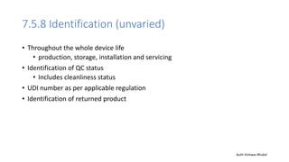 7.5.8 Identification (unvaried)
• Throughout the whole device life
• production, storage, installation and servicing
• Identification of QC status
• Includes cleanliness status
• UDI number as per applicable regulation
• Identification of returned product
Auth-Vishwas Bhukal
 
