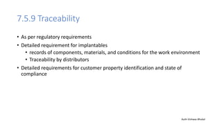 7.5.9 Traceability
• As per regulatory requirements
• Detailed requirement for implantables
• records of components, materials, and conditions for the work environment
• Traceability by distributors
• Detailed requirements for customer property identification and state of
compliance
Auth-Vishwas Bhukal
 