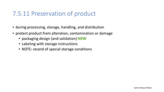 7.5.11 Preservation of product
• during processing, storage, handling, and distribution
• protect product from alteration, contamination or damage
• packaging design (and validation)
• Labeling with storage instructions
• NOTE: record of special storage conditions
Auth-Vishwas Bhukal
 