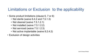 Limitations or Exclusion to the applicability
• Some product limitations (clause 6, 7 or 8)
• Not sterile (waive 6.4.2 and 7.5.1.3)
• Not cleaned (waive 7.5.1.2.1)
• Not installed (waive 7.5.1.2.2)
• Not serviced (waive 7.5.1.2.3)
• Not active implantable (waive 8.2.4.2)
• Exclusion of design activities
Auth-Vishwas Bhukal
 
