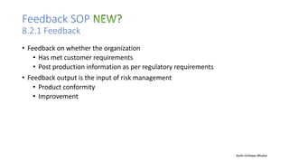 Feedback SOP
8.2.1 Feedback
• Feedback on whether the organization
• Has met customer requirements
• Post production information as per regulatory requirements
• Feedback output is the input of risk management
• Product conformity
• Improvement
Auth-Vishwas Bhukal
 